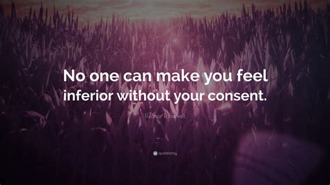 No one can make you feel inferior - “No one can make you feel inferior without your consent.” What Roosevelt is referring to is that we ourselves have the feeling of interiority because of how we see the other person. This situation applies to many different aspects of our lives. In a work environment, some people see the boss and they themselves feel less important.